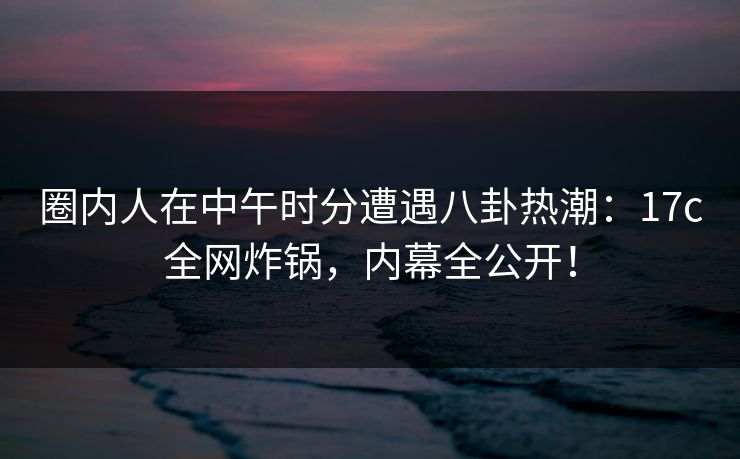 圈内人在中午时分遭遇八卦热潮：17c全网炸锅，内幕全公开！