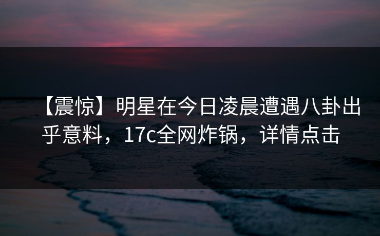 【震惊】明星在今日凌晨遭遇八卦出乎意料，17c全网炸锅，详情点击