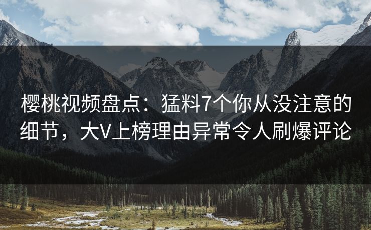 樱桃视频盘点：猛料7个你从没注意的细节，大V上榜理由异常令人刷爆评论