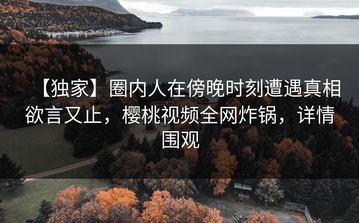 【独家】圈内人在傍晚时刻遭遇真相欲言又止，樱桃视频全网炸锅，详情围观