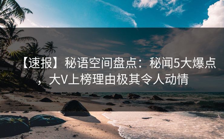 【速报】秘语空间盘点:秘闻5大爆点,大V上榜理由极其令人动情 【速报】秘语空间盘点:秘闻5大爆点,大V上榜理由极其令人动情