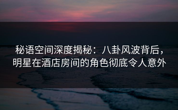 秘语空间深度揭秘:八卦风波背后,明星在酒店房间的角色彻底令人意外 秘语空间深度揭秘:八卦风波背后,明星在酒店房间的角色彻底令人意外