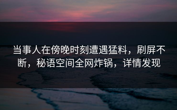 当事人在傍晚时刻遭遇猛料，刷屏不断，秘语空间全网炸锅，详情发现