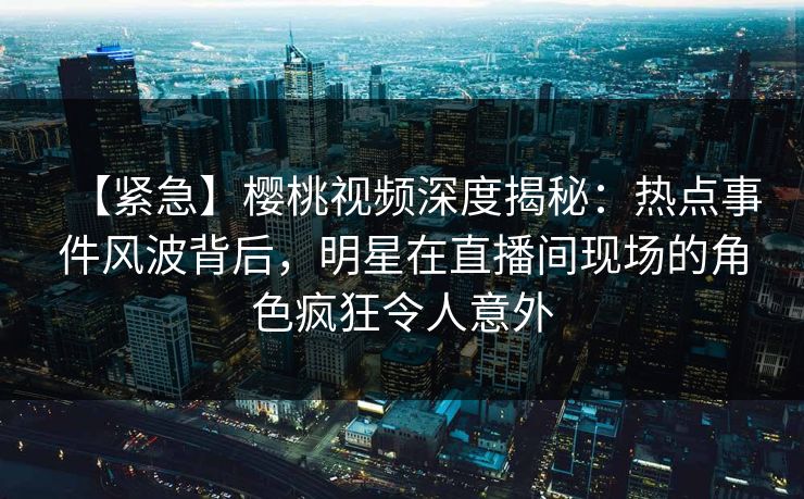 【紧急】樱桃视频深度揭秘：热点事件风波背后，明星在直播间现场的角色疯狂令人意外