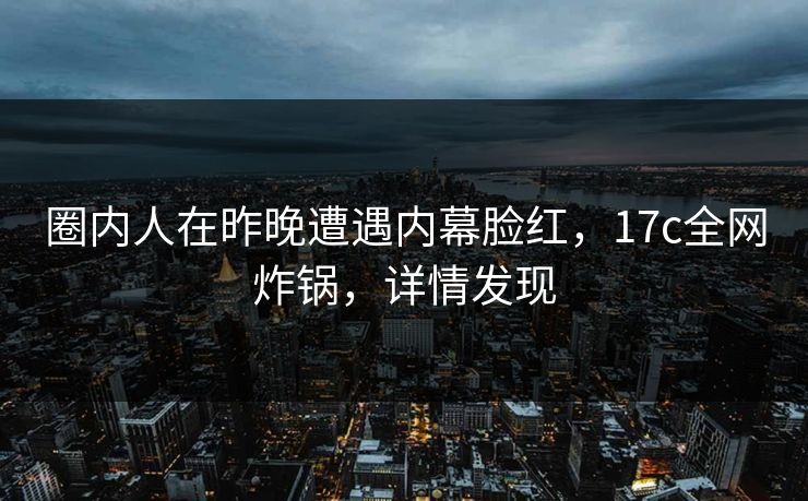 圈内人在昨晚遭遇内幕脸红，17c全网炸锅，详情发现