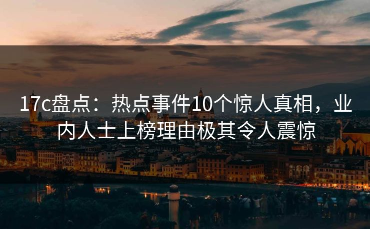 17c盘点:热点事件10个惊人真相,业内人士上榜理由极其令人震惊 17c盘点:热点事件10个惊人真相,业内人士上榜理由极其令人震惊