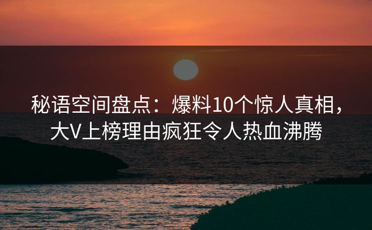 秘语空间盘点:爆料10个惊人真相,大V上榜理由疯狂令人热血沸腾 秘语空间盘点:爆料10个惊人真相,大V上榜理由疯狂令人热血沸腾