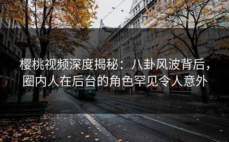樱桃视频深度揭秘：八卦风波背后，圈内人在后台的角色罕见令人意外