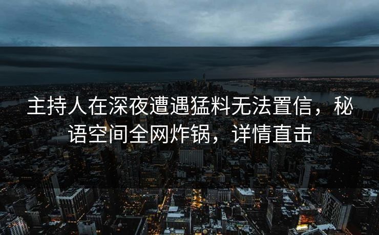主持人在深夜遭遇猛料无法置信，秘语空间全网炸锅，详情直击
