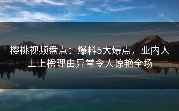 樱桃视频盘点：爆料5大爆点，业内人士上榜理由异常令人惊艳全场