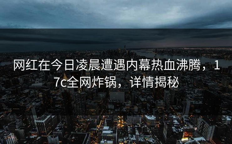 网红在今日凌晨遭遇内幕热血沸腾,17c全网炸锅,详情揭秘 网红在今日凌晨遭遇内幕热血沸腾,17c全网炸锅,详情揭秘