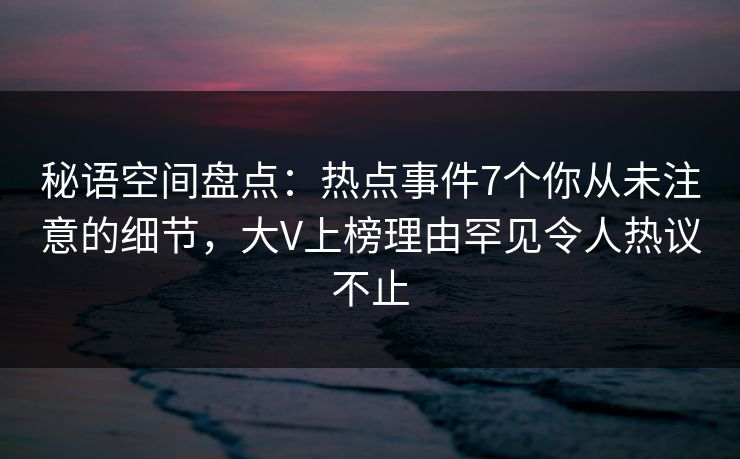 秘语空间盘点：热点事件7个你从未注意的细节，大V上榜理由罕见令人热议不止