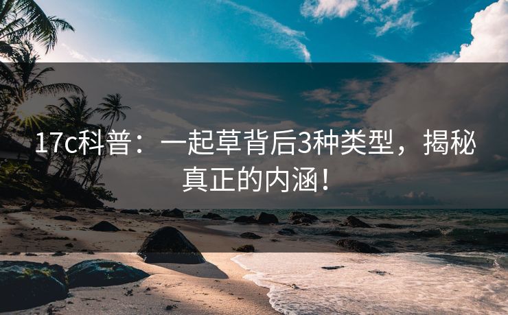 17c科普：一起草背后3种类型，揭秘真正的内涵！