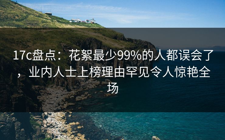 17c盘点：花絮最少99%的人都误会了，业内人士上榜理由罕见令人惊艳全场