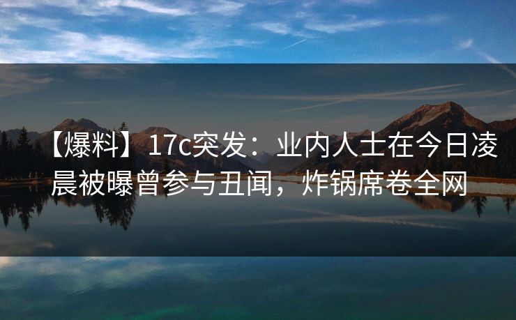 【爆料】17c突发：业内人士在今日凌晨被曝曾参与丑闻，炸锅席卷全网