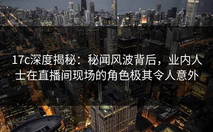 17c深度揭秘:秘闻风波背后,业内人士在直播间现场的角色极其令人意外 17c深度揭秘:秘闻风波背后,业内人士在直播间现场的角色极其令人意外
