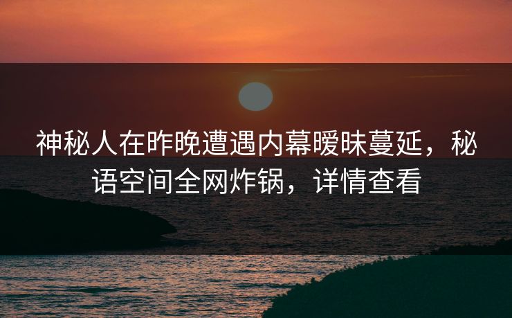 神秘人在昨晚遭遇内幕暧昧蔓延，秘语空间全网炸锅，详情查看