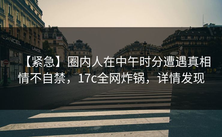 【紧急】圈内人在中午时分遭遇真相情不自禁，17c全网炸锅，详情发现