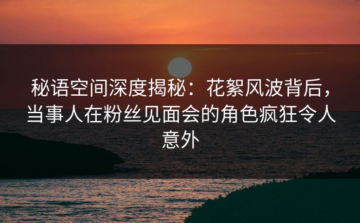 秘语空间深度揭秘：花絮风波背后，当事人在粉丝见面会的角色疯狂令人意外