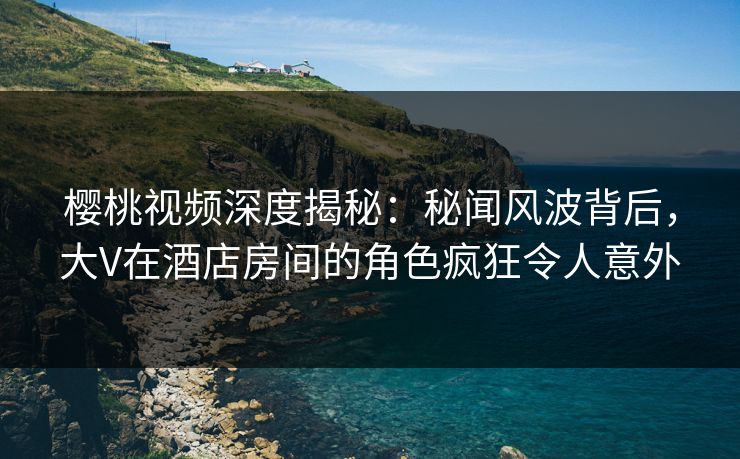 樱桃视频深度揭秘:秘闻风波背后,大V在酒店房间的角色疯狂令人意外