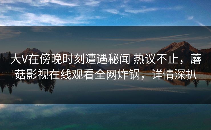 大V在傍晚时刻遭遇秘闻 热议不止，蘑菇影视在线观看全网炸锅，详情深扒