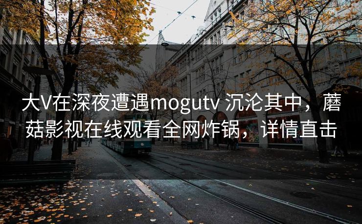 大V在深夜遭遇mogutv 沉沦其中,蘑菇影视在线观看全网炸锅,详情直击 大V在深夜遭遇mogutv 沉沦其中,蘑菇影视在线观看全网炸锅,详情直击