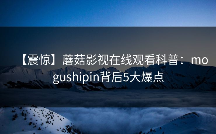 【震惊】蘑菇影视在线观看科普：mogushipin背后5大爆点
