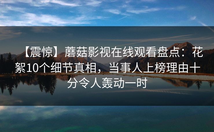 【震惊】蘑菇影视在线观看盘点:花絮10个细节真相,当事人上榜理由十分令人轰动一时 【震惊】蘑菇影视在线观看盘点:花絮10个细节真相,当事人上榜理由十分令人轰动一时