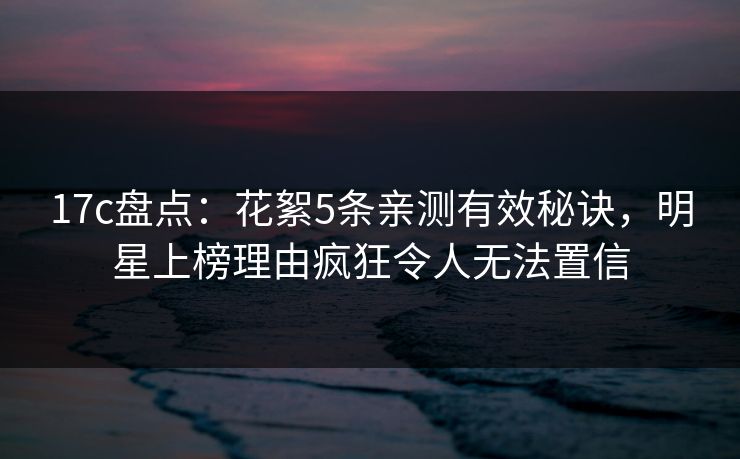 17c盘点：花絮5条亲测有效秘诀，明星上榜理由疯狂令人无法置信