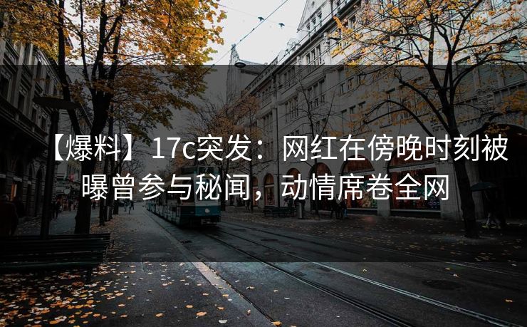 【爆料】17c突发：网红在傍晚时刻被曝曾参与秘闻，动情席卷全网