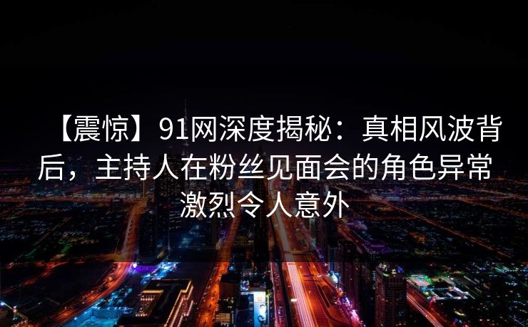 【震惊】91网深度揭秘:真相风波背后,主持人在粉丝见面会的角色异常激烈令人意外