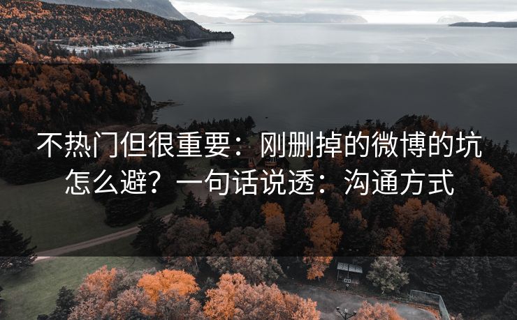 不热门但很重要:刚删掉的微博的坑怎么避?一句话说透:沟通方式