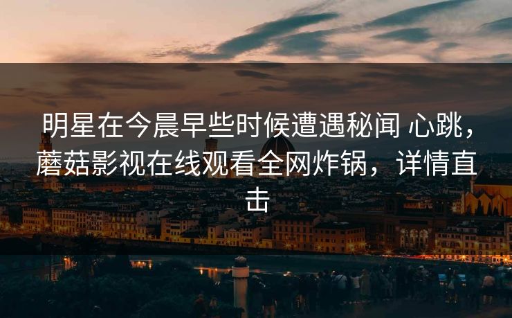明星在今晨早些时候遭遇秘闻 心跳,蘑菇影视在线观看全网炸锅,详情直击