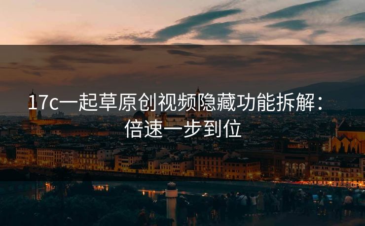 17c一起草原创视频隐藏功能拆解： 倍速一步到位