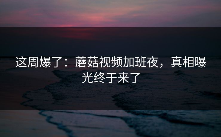 这周爆了：蘑菇视频加班夜，真相曝光终于来了