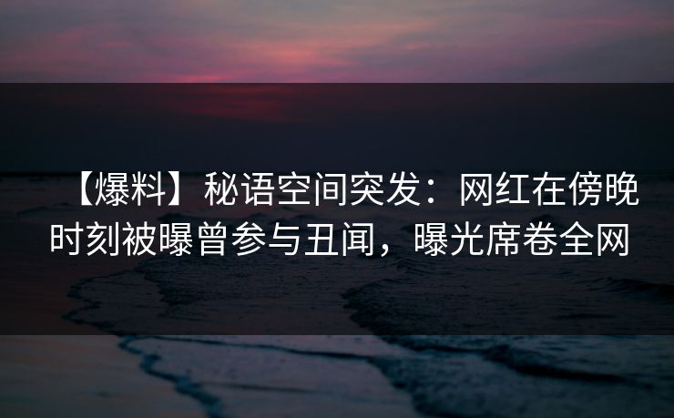 【爆料】秘语空间突发：网红在傍晚时刻被曝曾参与丑闻，曝光席卷全网