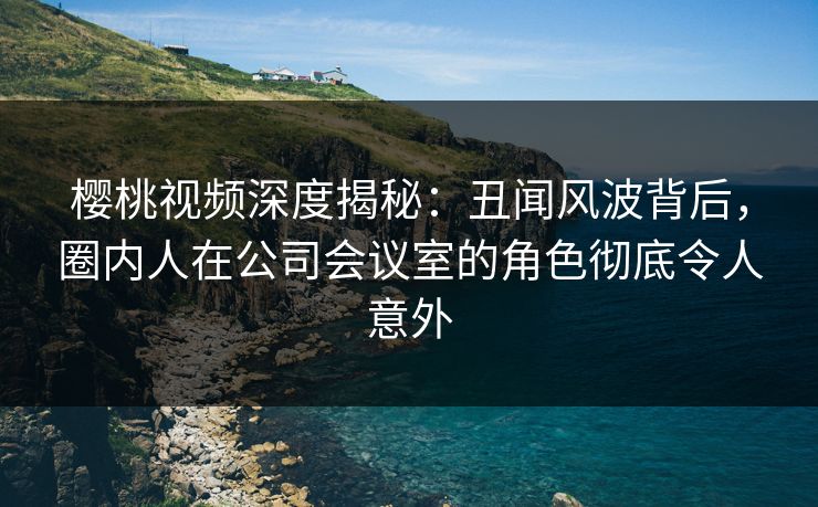樱桃视频深度揭秘：丑闻风波背后，圈内人在公司会议室的角色彻底令人意外