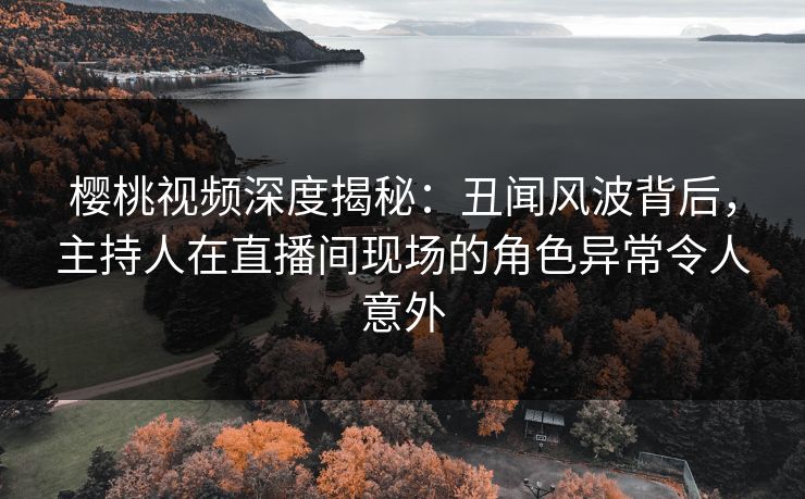 樱桃视频深度揭秘：丑闻风波背后，主持人在直播间现场的角色异常令人意外