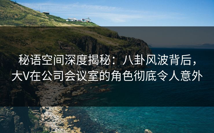 秘语空间深度揭秘：八卦风波背后，大V在公司会议室的角色彻底令人意外