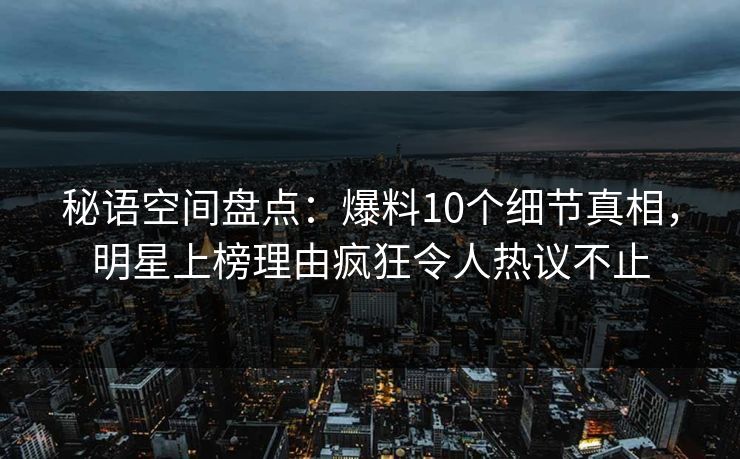 秘语空间盘点：爆料10个细节真相，明星上榜理由疯狂令人热议不止