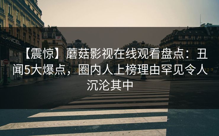 【震惊】蘑菇影视在线观看盘点：丑闻5大爆点，圈内人上榜理由罕见令人沉沦其中