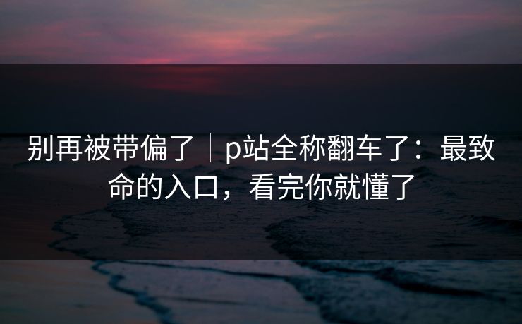 别再被带偏了｜p站全称翻车了：最致命的入口，看完你就懂了