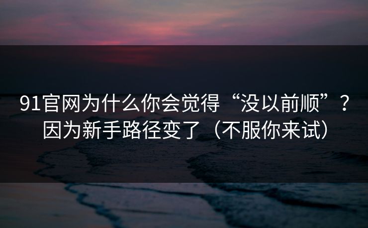 91官网为什么你会觉得“没以前顺”？因为新手路径变了（不服你来试）