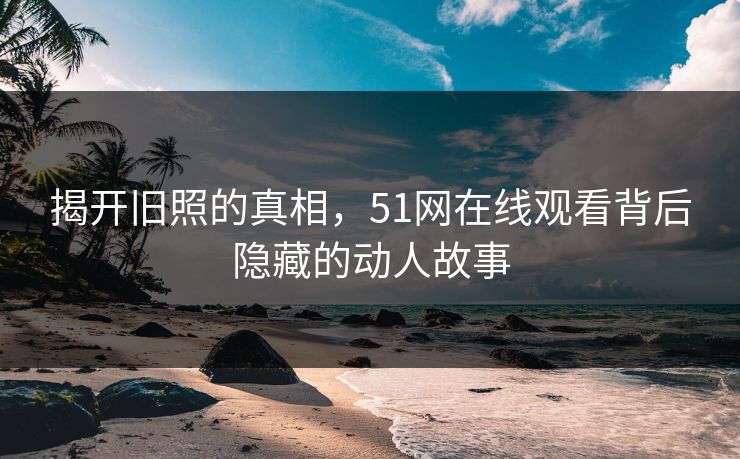 揭开旧照的真相，51网在线观看背后隐藏的动人故事